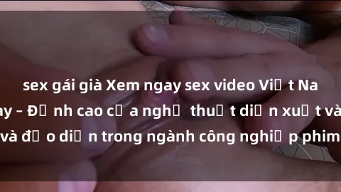 sex gái già Xem ngay sex video Việt Nam hot nhất hiện nay – Đỉnh cao của nghệ thuật diễn xuất và đạo diễn trong ngành công nghiệp phim người lớn tại đây!