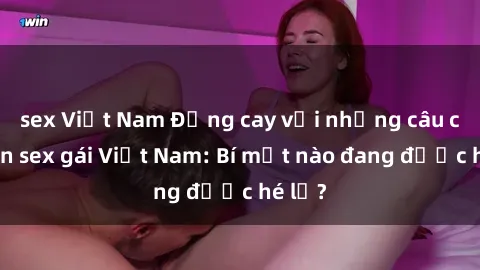 sex Việt Nam Đắng cay với những câu chuyện sex gái Việt Nam: Bí mật nào đang được hé lộ?