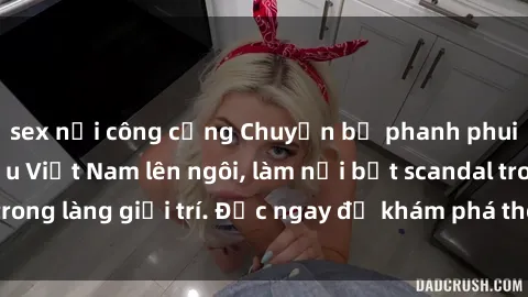 sex nơi công cộng Chuyện bị phanh phui: Sex người mẫu Việt Nam lên ngôi, làm nổi bật scandal trong làng giải trí. Đọc ngay để khám phá thông tin mới nhất!