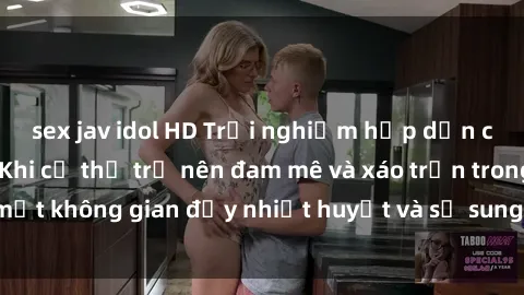 sex jav idol HD Trải nghiệm hấp dẫn của sex tập thể: Khi cơ thể trở nên đam mê và xáo trộn trong một không gian đầy nhiệt huyết và sự sung sướng đầy ấn tượng.