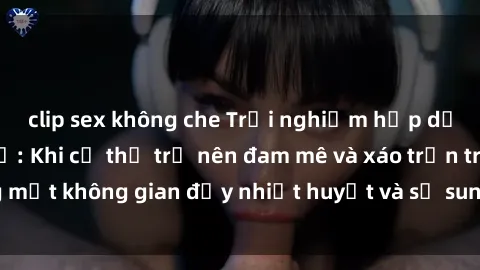 clip sex không che Trải nghiệm hấp dẫn của sex tập thể: Khi cơ thể trở nên đam mê và xáo trộn trong một không gian đầy nhiệt huyết và sự sung sướng đầy ấn tượng.