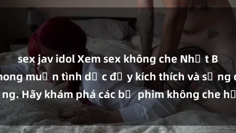 sex jav idol Xem sex không che Nhật Bản để thỏa mãn mong muốn tình dục đầy kích thích và sống động. Hãy khám phá các bộ phim không che hấp dẫn ngay hôm nay!