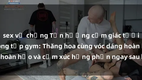 sex vợ chồng Tận hưởng cảm giác tươi mới với sex phòng tập gym: Thăng hoa cùng vóc dáng hoàn hảo và cảm xúc hưng phấn ngay sau buổi tập luyện!