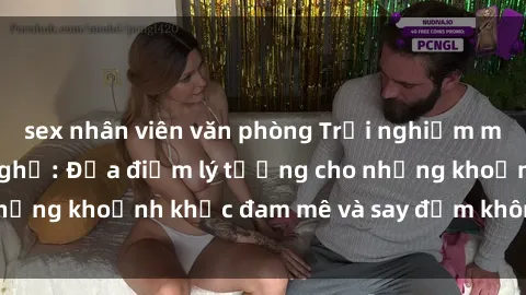 sex nhân viên văn phòng Trải nghiệm mới lạ tại sex nhà nghỉ: Địa điểm lý tưởng cho những khoảnh khắc đam mê và say đắm không thể quên!