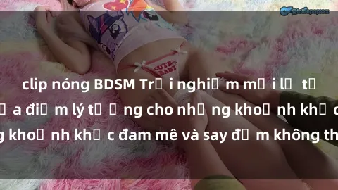 clip nóng BDSM Trải nghiệm mới lạ tại sex nhà nghỉ: Địa điểm lý tưởng cho những khoảnh khắc đam mê và say đắm không thể quên!