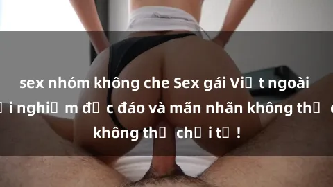 sex nhóm không che Sex gái Việt ngoài trời: Trải nghiệm độc đáo và mãn nhãn không thể chối từ!