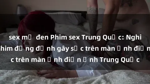 sex mỹ đen Phim sex Trung Quốc: Nghi vấn về các bộ phim đỏng đảnh gây sốc trên màn ảnh điện ảnh Trung Quốc