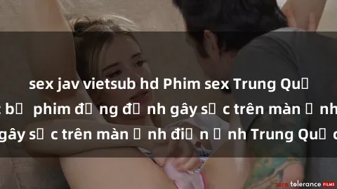 sex jav vietsub hd Phim sex Trung Quốc: Nghi vấn về các bộ phim đỏng đảnh gây sốc trên màn ảnh điện ảnh Trung Quốc