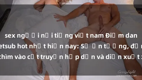 sex người nổi tiếng việt nam Điểm danh top phim sex vietsub hot nhất hiện nay: Số ấn tượng, đắm chìm vào cốt truyện hấp dẫn và diễn xuất xuất sắcủa các diễn viên.