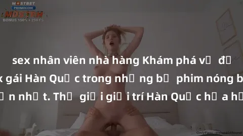 sex nhân viên nhà hàng Khám phá vẻ đẹp quyến rũ của sex gái Hàn Quốc trong những bộ phim nóng bỏng và hấp dẫn nhất. Thế giới giải trí Hàn Quốc hứa hẹn sẽ là nơi đem lại những trải nghiệm đầy kích thíc
