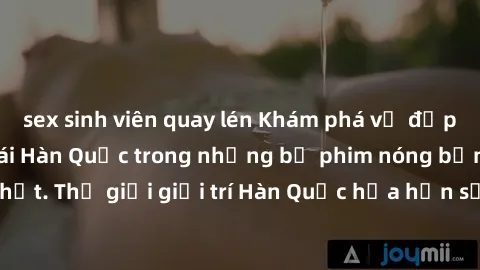 sex sinh viên quay lén Khám phá vẻ đẹp quyến rũ của sex gái Hàn Quốc trong những bộ phim nóng bỏng và hấp dẫn nhất. Thế giới giải trí Hàn Quốc hứa hẹn sẽ là nơi đem lại những trải nghiệm đầy kích thíc