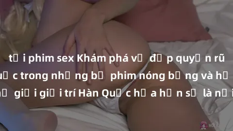 tải phim sex Khám phá vẻ đẹp quyến rũ của sex gái Hàn Quốc trong những bộ phim nóng bỏng và hấp dẫn nhất. Thế giới giải trí Hàn Quốc hứa hẹn sẽ là nơi đem lại những trải nghiệm đầy kích thích và mới m