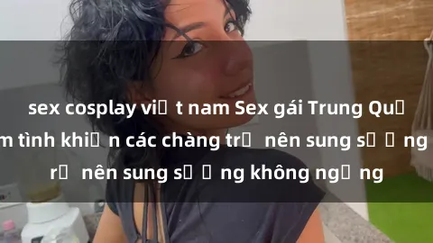 sex cosplay việt nam Sex gái Trung Quốc: Bí quyết làm tình khiến các chàng trở nên sung sướng không ngừng
