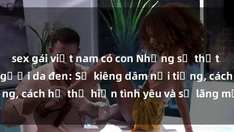 sex gái việt nam có con Những sự thật thú vị về sex ở người da đen: Sự kiêng dâm nổi tiếng, cách họ thể hiện tình yêu và sự lãng mạn đặc biệt