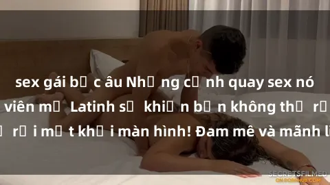 sex gái bắc âu Những cảnh quay sex nóng bỏng với diễn viên mỹ Latinh sẽ khiến bạn không thể rời mắt khỏi màn hình! Đam mê và mãnh liệt, đầy cuốn hút!