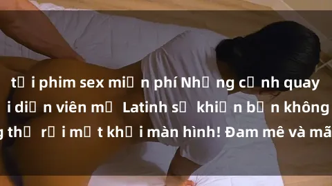 tải phim sex miễn phí Những cảnh quay sex nóng bỏng với diễn viên mỹ Latinh sẽ khiến bạn không thể rời mắt khỏi màn hình! Đam mê và mãnh liệt, đầy cuốn hút!
