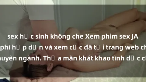 sex học sinh không che Xem phim sex JAV vietsub HD miễn phí hấp dẫn và xem cực đã tại trang web chuyên ngành. Thỏa mãn khát khao tình dục của bạn ngay hôm nay!