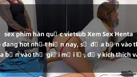 sex phim hàn quốc vietsub Xem Sex Hentai Vietsub không che đang hot nhất hiện nay, sẽ đưa bạn vào thế giới mới lạ, đầy kích thích và hứng thú.