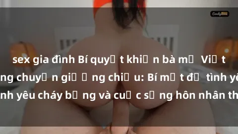 sex gia đình Bí quyết khiến bà mẹ Việt Nam thăng hoa trong chuyện giường chiếu: Bí mật để tình yêu cháy bỏng và cuộc sống hôn nhân thêm sung sướng.