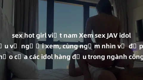 sex hot girl việt nam Xem sex JAV idol HD để thỏa mãn khẩu vị người xem, cùng ngắm nhìn vẻ đẹp hoàn hảo của các idol hàng đầu trong ngành công nghiệp giải trí ủàiện nay.