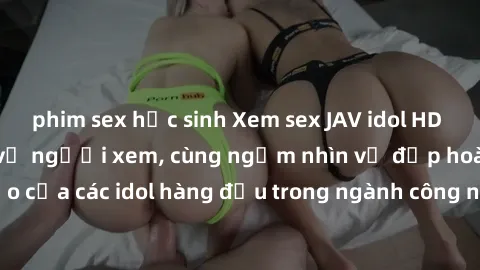 phim sex học sinh Xem sex JAV idol HD để thỏa mãn khẩu vị người xem, cùng ngắm nhìn vẻ đẹp hoàn hảo của các idol hàng đầu trong ngành công nghiệp giải trí ủàiện nay.