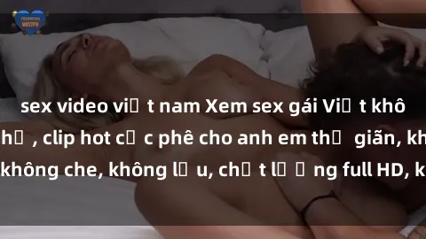 sex video việt nam Xem sex gái Việt không che tại nhà nghỉ, clip hot cực phê cho anh em thư giãn, không che, không lậu, chất lượng full HD, không che, mới nhất.