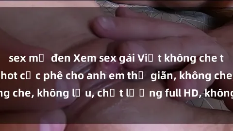 sex mỹ đen Xem sex gái Việt không che tại nhà nghỉ, clip hot cực phê cho anh em thư giãn, không che, không lậu, chất lượng full HD, không che, mới nhất.