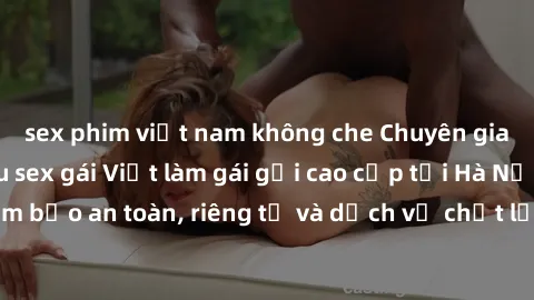 sex phim việt nam không che Chuyên gia phục vụ nhu cầu sex gái Việt làm gái gọi cao cấp tại Hà Nội - Đảm bảo an toàn, riêng tư và dịch vụ chất lượng, hãy trải nghiệm ngay!