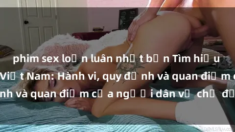 phim sex loạn luân nhật bản Tìm hiểu về văn hóa sex ở Việt Nam: Hành vi, quy định và quan điểm của người dân về chủ đề nóng