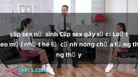 clip sex nữ sinh Clip sex gây sốc: Loạt video mới nhất hé lộ cảnh nóng chưa từng thấy