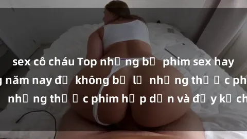 sex cô cháu Top những bộ phim sex hay nhất nên xem trong năm nay để không bỏ lỡ những thước phim hấp dẫn và đầy kịch tính.