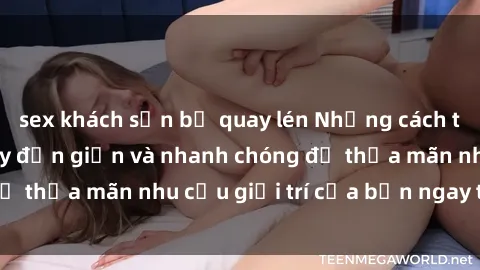 sex khách sạn bị quay lén Những cách tải phim sex về máy đơn giản và nhanh chóng để thỏa mãn nhu cầu giải trí của bạn ngay tại nhà