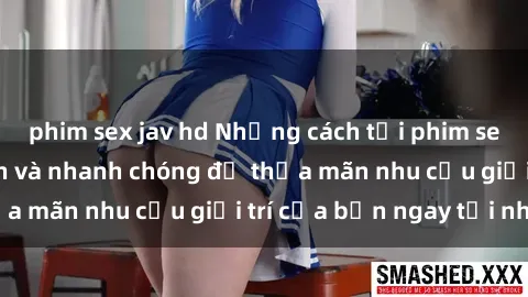 phim sex jav hd Những cách tải phim sex về máy đơn giản và nhanh chóng để thỏa mãn nhu cầu giải trí của bạn ngay tại nhà