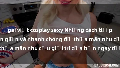 gái việt cosplay sexy Những cách tải phim sex về máy đơn giản và nhanh chóng để thỏa mãn nhu cầu giải trí của bạn ngay tại nhà