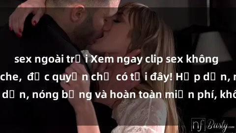 sex ngoài trời Xem ngay clip sex không che cực hot, không che, độc quyền chỉ có tại đây! Hấp dẫn, nóng bỏng và hoàn toàn miễn phí, không thể bỏ qua!