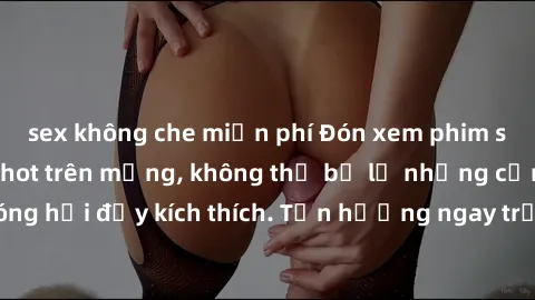sex không che miễn phí Đón xem phim sex mới nhất đang hot trên mạng, không thể bỏ lỡ những cảnh nóng hổi đầy kích thích. Tận hưởng ngay trước khi bị xoá chóng mặt!