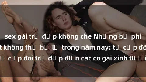 sex gái trẻ đẹp không che Những bộ phim sex JAV hot nhất không thể bỏ lỡ trong năm nay: từ cặp đôi trẻ đẹp đến các cô gái xinh tươi đầy sức hút.