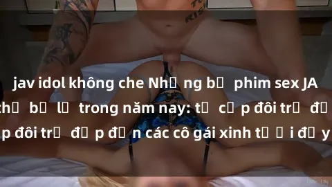 jav idol không che Những bộ phim sex JAV hot nhất không thể bỏ lỡ trong năm nay: từ cặp đôi trẻ đẹp đến các cô gái xinh tươi đầy sức hút.