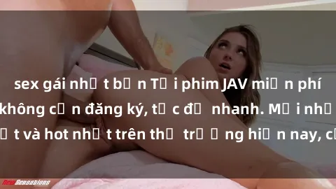 sex gái nhật bản Tải phim JAV miễn phí chất lượng cao, không cần đăng ký, tốc độ nhanh. Mới nhất và hot nhất trên thị trường hiện nay, cập nhật hàng ngày.
