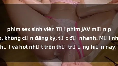 phim sex sinh viên Tải phim JAV miễn phí chất lượng cao, không cần đăng ký, tốc độ nhanh. Mới nhất và hot nhất trên thị trường hiện nay, cập nhật hàng ngày.