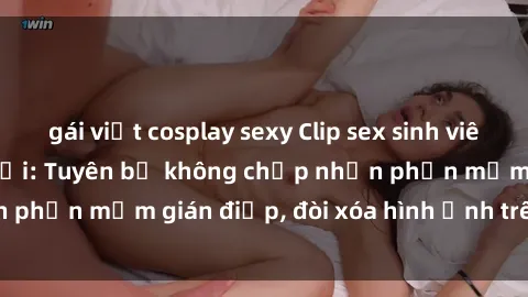 gái việt cosplay sexy Clip sex sinh viên gây sốt mạng xã hội: Tuyên bố không chấp nhận phần mềm gián điệp, đòi xóa hình ảnh trên internet