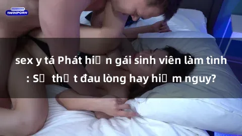 sex y tá Phát hiện gái sinh viên làm tình: Sự thật đau lòng hay hiểm nguy?