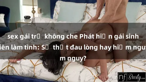 sex gái trẻ không che Phát hiện gái sinh viên làm tình: Sự thật đau lòng hay hiểm nguy?