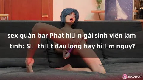 sex quán bar Phát hiện gái sinh viên làm tình: Sự thật đau lòng hay hiểm nguy?