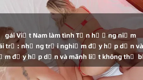gái Việt Nam làm tình Tận hưởng niềm vui của sex với gái trẻ: những trải nghiệm đầy hấp dẫn và mãnh liệt không thể bỏ lỡ