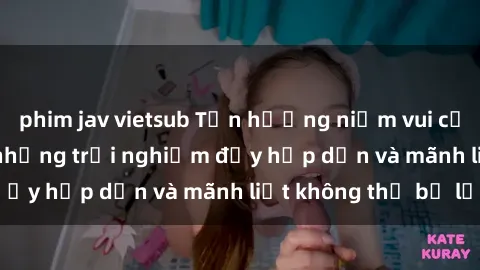 phim jav vietsub Tận hưởng niềm vui của sex với gái trẻ: những trải nghiệm đầy hấp dẫn và mãnh liệt không thể bỏ lỡ