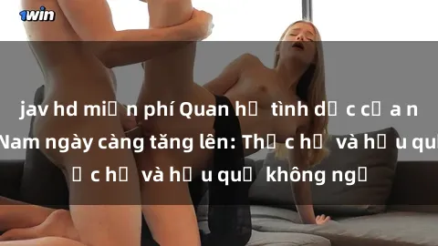 jav hd miễn phí Quan hệ tình dục của nữ sinh Việt Nam ngày càng tăng lên: Thực hư và hậu quả không ngờ
