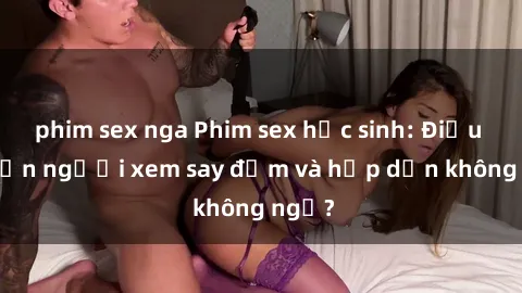 phim sex nga Phim sex học sinh: Điều gì khiến người xem say đắm và hấp dẫn không ngờ?