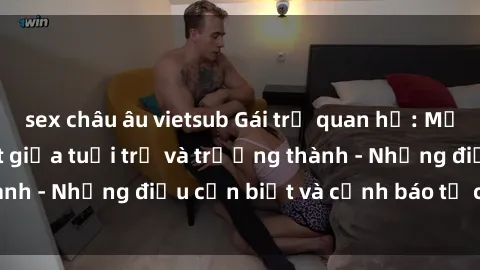 sex châu âu vietsub Gái trẻ quan hệ: Mối quan hệ khác biệt giữa tuổi trẻ và trưởng thành - Những điều cần biết và cảnh báo từ chuyên gia