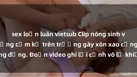 sex loạn luân vietsub Clip nóng sinh viên gây sốc: Hành động cấm kỵ trên trường gây xôn xao cộng đồng. Đoạn video ghi lại cảnh vô lễ khiến dư luận bức xúc.